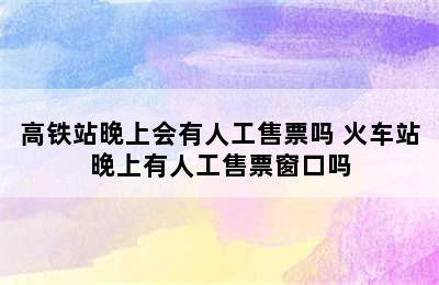 高铁站晚上会有人工售票吗 火车站晚上有人工售票窗口吗